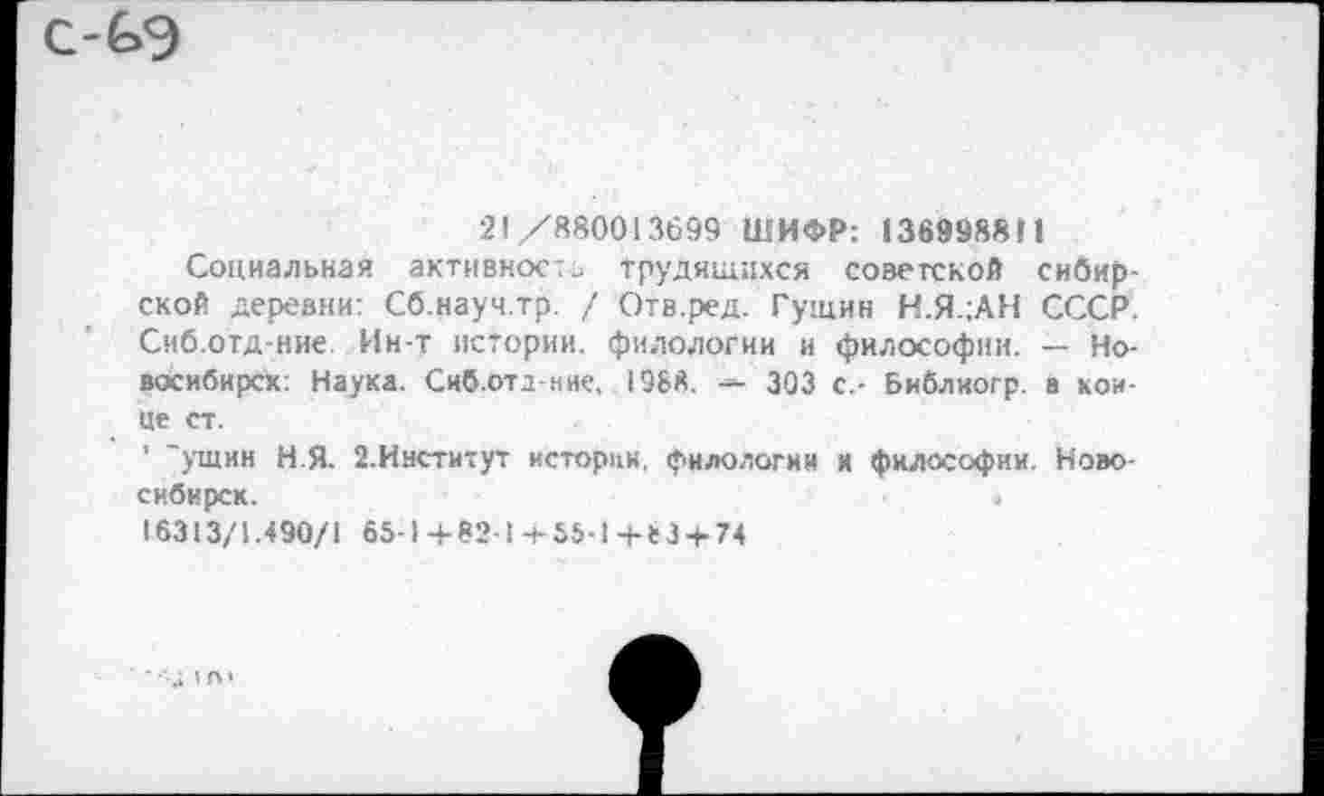 ﻿с-^э
21/880013699 ШИФР: 136998811
Социальная активность Трудящихся советской сибирской деревни: Сб.науч.тр. / Отв.ред. Гущин Н.Я.1АН СССР. Сиб.отд-ние. Ин-т истории, филологии и философии. — Новосибирск: Наука. Сиб.ота-ние, 1988.	303 с.- Библиогр. в кон-
це ст.
’ "ущин Н Я- 2.Институт истории, филологии и философии. Новосибирск.	«
16313/1.490/1 65-1+82-1+55-1+83 + 74